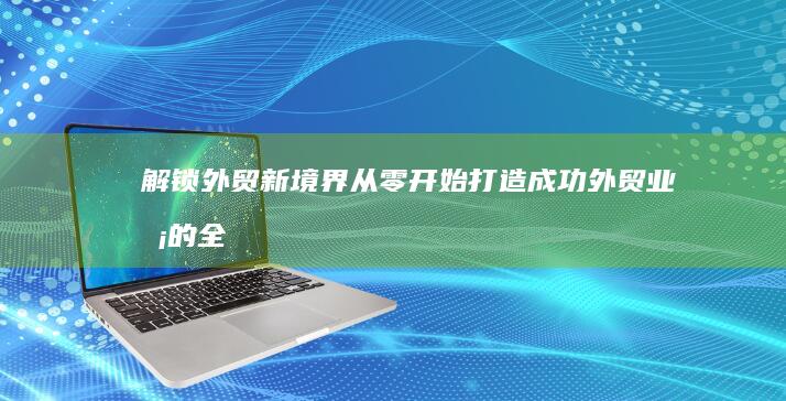 解锁外贸新境界：从零开始打造成功外贸业务的全面指南