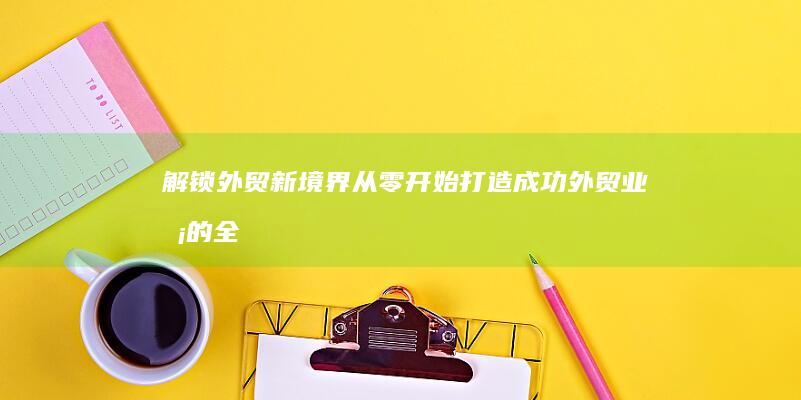 解锁外贸新境界：从零开始打造成功外贸业务的全面指南